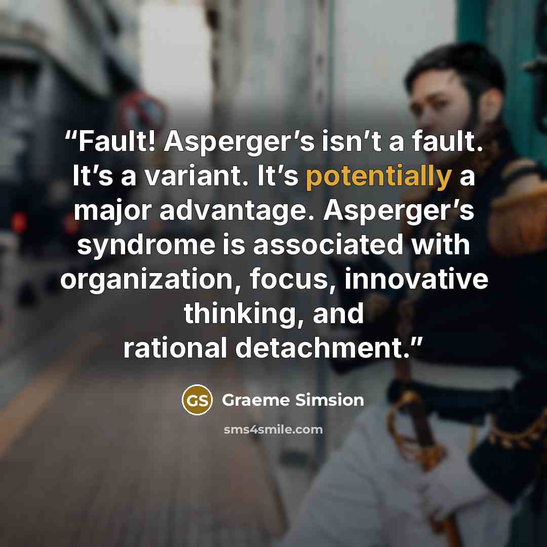“Fault! Asperger’s isn’t a fault. It’s a variant. It’s potentially a major advantage. Asperger’s syndrome is associated with organization, focus, innovative thinking, and rational detachment.” quote by Graeme Simsion