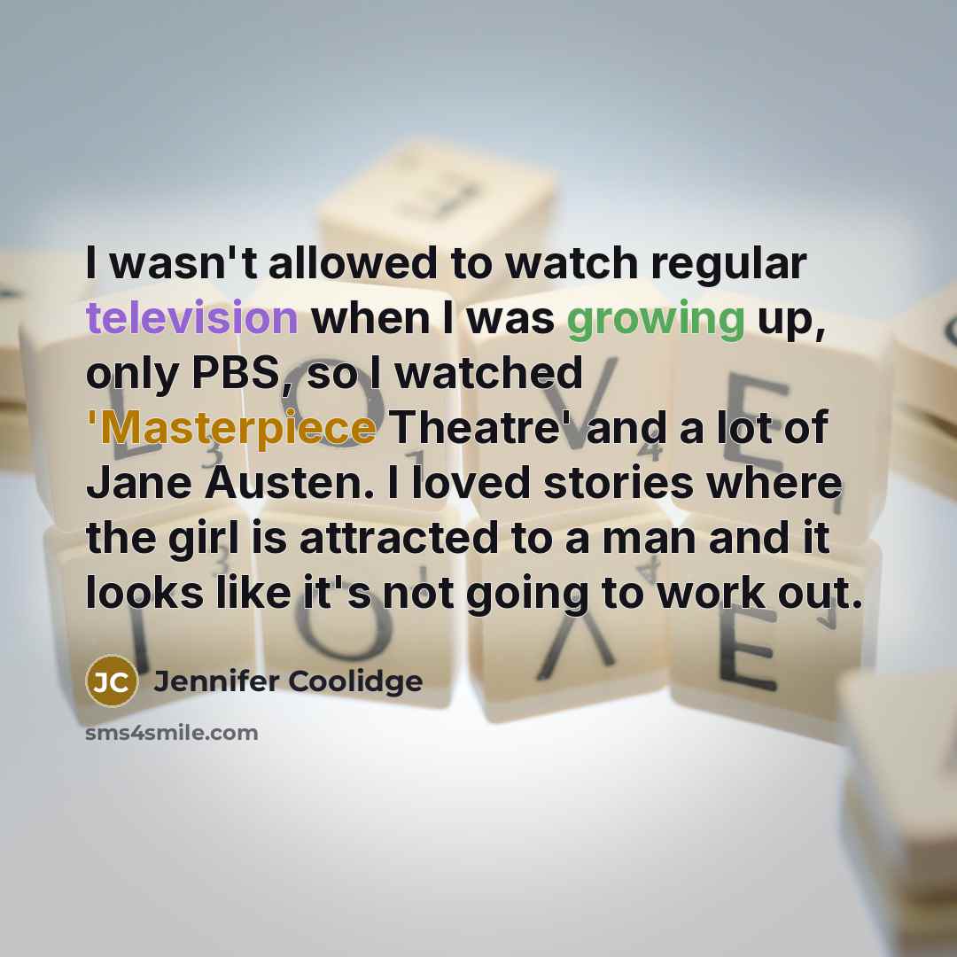 “I wasn't allowed to watch regular television when I was growing up, only PBS, so I watched 'Masterpiece Theatre' and a lot of Jane Austen. I loved stories where the girl is attracted to a man and it looks like it's not going to work out.” quote by Jennifer Coolidge