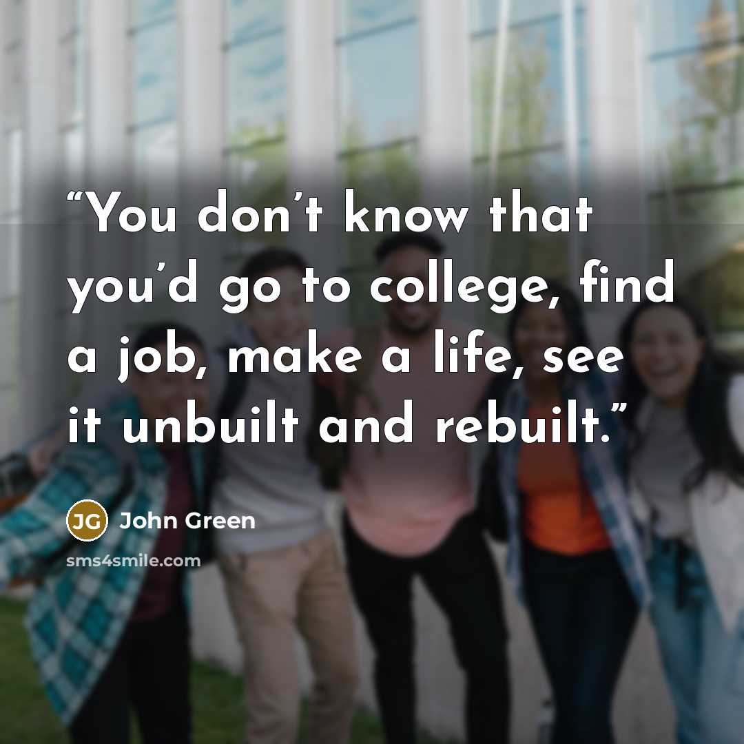 “You don’t know that you’d go to college, find a job, make a life, see it unbuilt and rebuilt.” quote by John Green