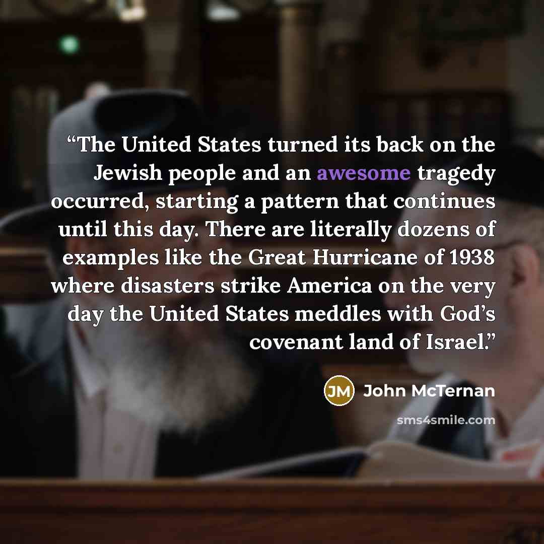 “The United States turned its back on the Jewish people and an awesome tragedy occurred, starting a pattern that continues until this day. There are literally dozens of examples like the Great Hurricane of 1938 where disasters strike America on the very day the United States meddles with God’s…” quote by John McTernan