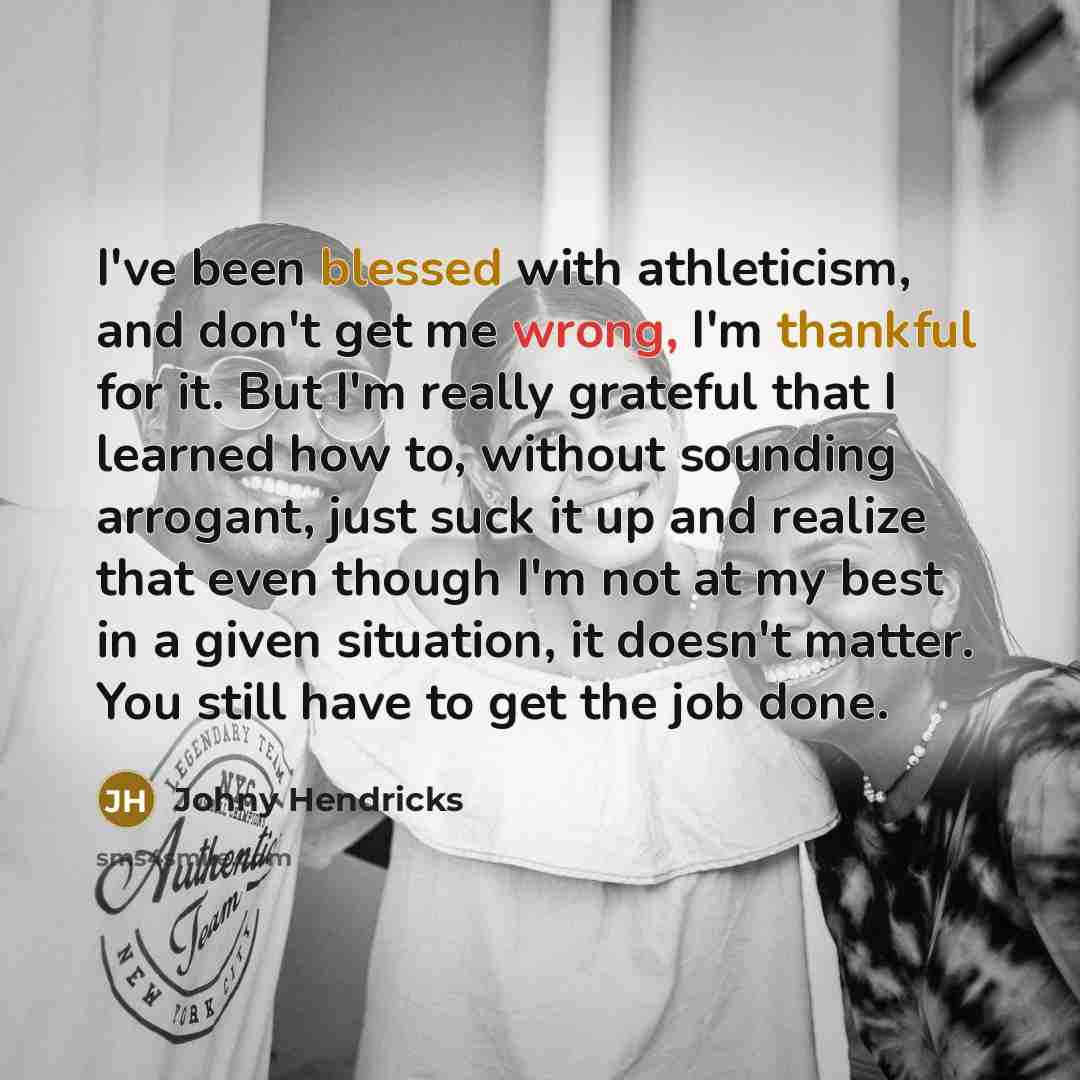 “I've been blessed with athleticism, and don't get me wrong, I'm thankful for it. But I'm really grateful that I learned how to, without sounding arrogant, just suck it up and realize that even though I'm not at my best in a given situation, it doesn't matter. You still have to get the job done.” quote by Johny Hendricks