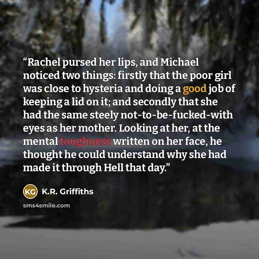 “Rachel pursed her lips, and Michael noticed two things: firstly that the poor girl was close to hysteria and doing a good job of keeping a lid on it; and secondly that she had the same steely not-to-be-fucked-with eyes as her mother. Looking at her, at the mental toughness written on her face, he…” quote by K.R. Griffiths