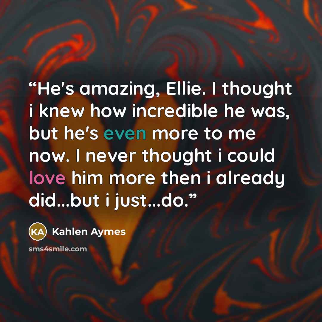 “He's amazing, Ellie. I thought i knew how incredible he was, but he's even more to me now. I never thought i could love him more then i already did...but i just...do.” quote by Kahlen Aymes