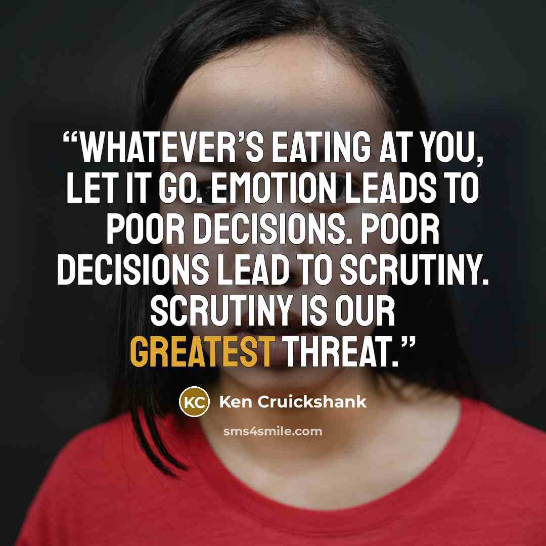 “Whatever’s eating at you, let it go. Emotion leads to poor decisions. Poor decisions lead to scrutiny. Scrutiny is our greatest threat.” quote by Ken Cruickshank