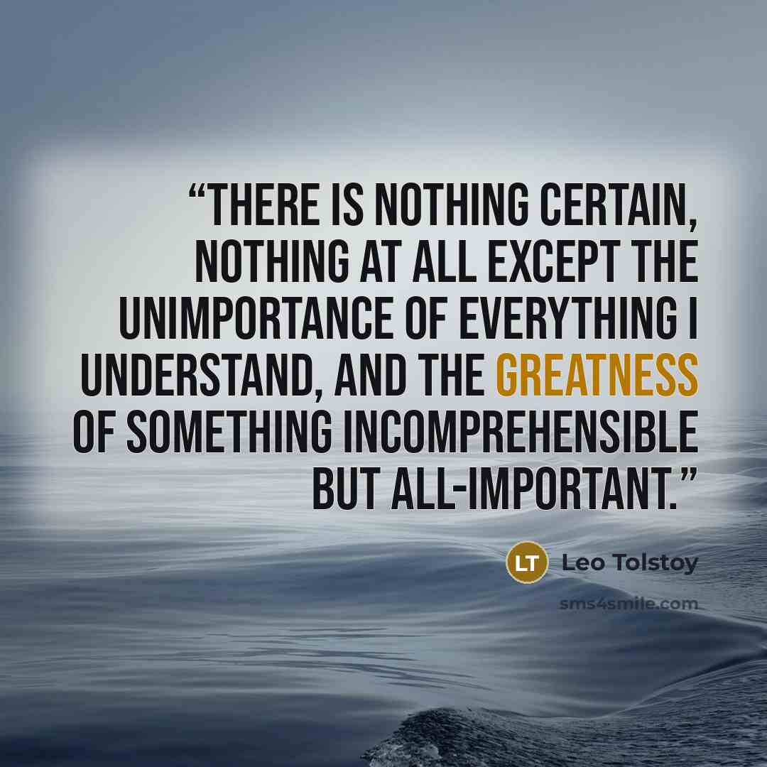 “There is nothing certain, nothing at all except the unimportance of everything I understand, and the greatness of something incomprehensible but all-important.” quote by Leo Tolstoy
