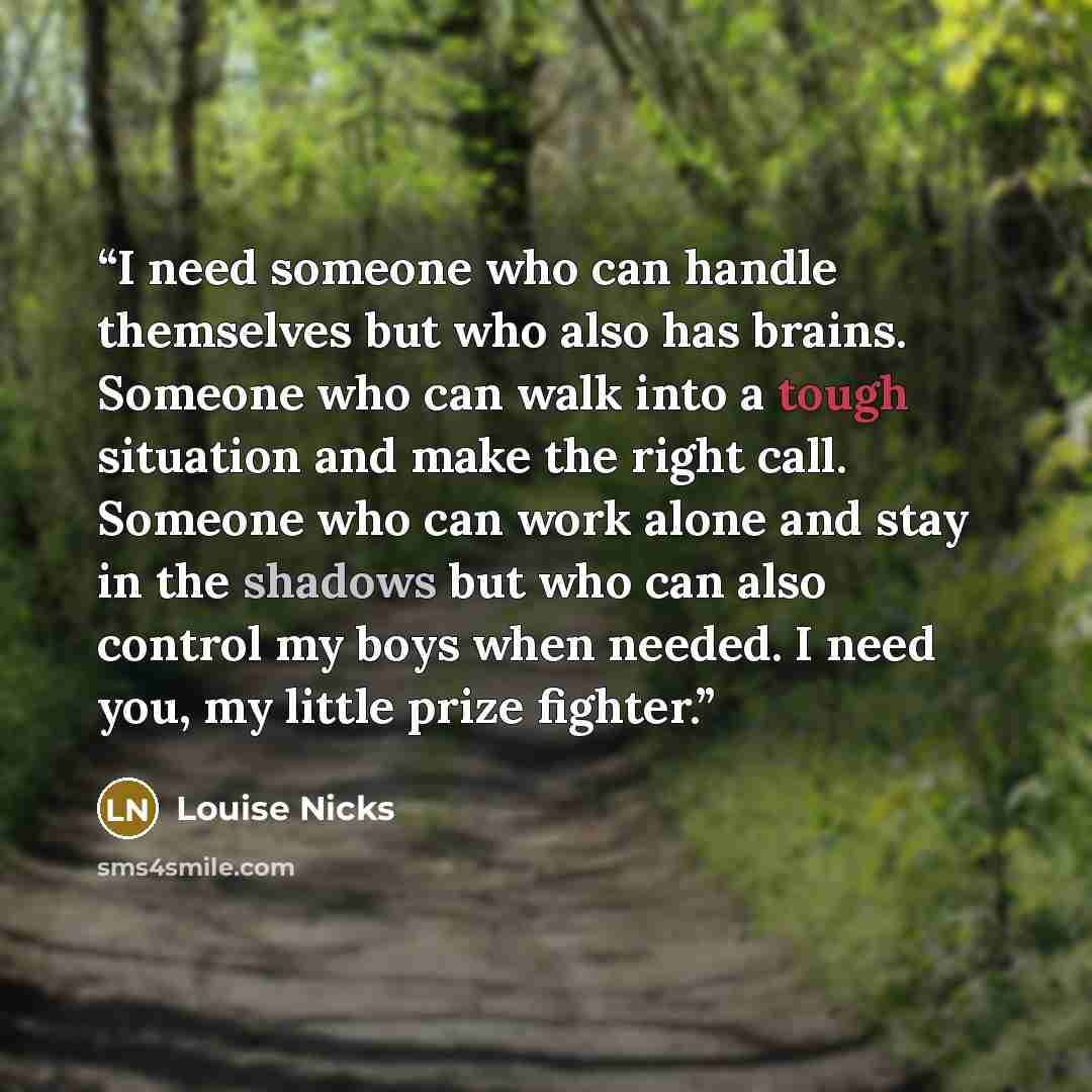 “I need someone who can handle themselves but who also has brains. Someone who can walk into a tough situation and make the right call. Someone who can work alone and stay in the shadows but who can also control my boys when needed. I need you, my little prize fighter.” quote by Louise Nicks