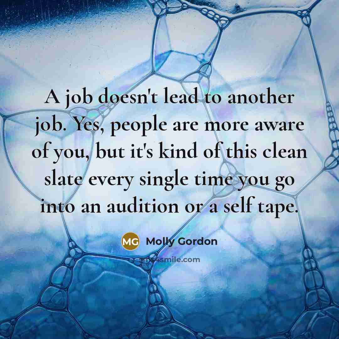 “A job doesn't lead to another job. Yes, people are more aware of you, but it's kind of this clean slate every single time you go into an audition or a self tape.” quote by Molly Gordon