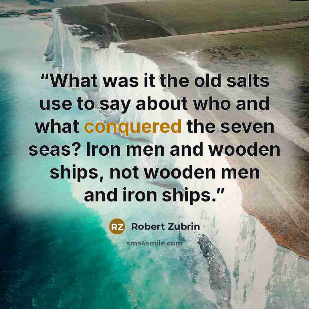 “What was it the old salts use to say about who and what conquered the seven seas? Iron men and wooden ships, not wooden men and iron ships.” quote by Robert Zubrin