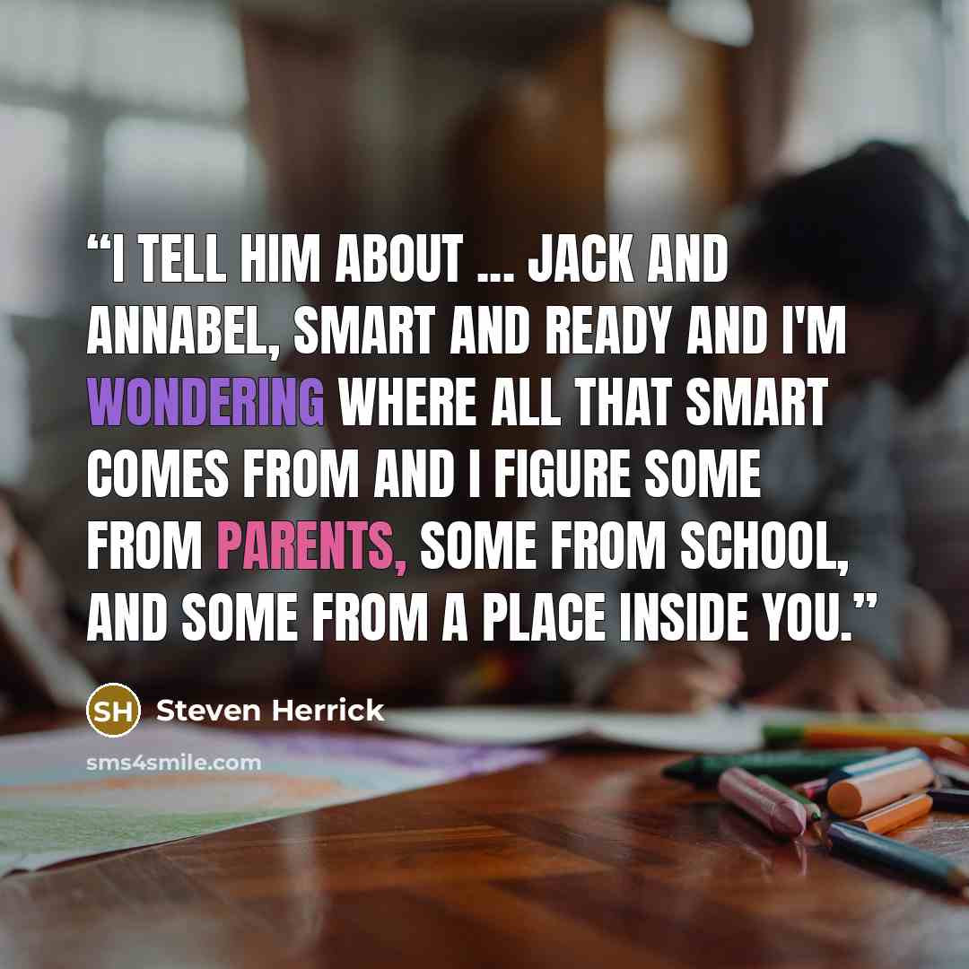 “I tell him about ... Jack and Annabel, smart and ready and I'm wondering where all that smart comes from and I figure some from parents, some from school, and some from a place inside you.” quote by Steven Herrick