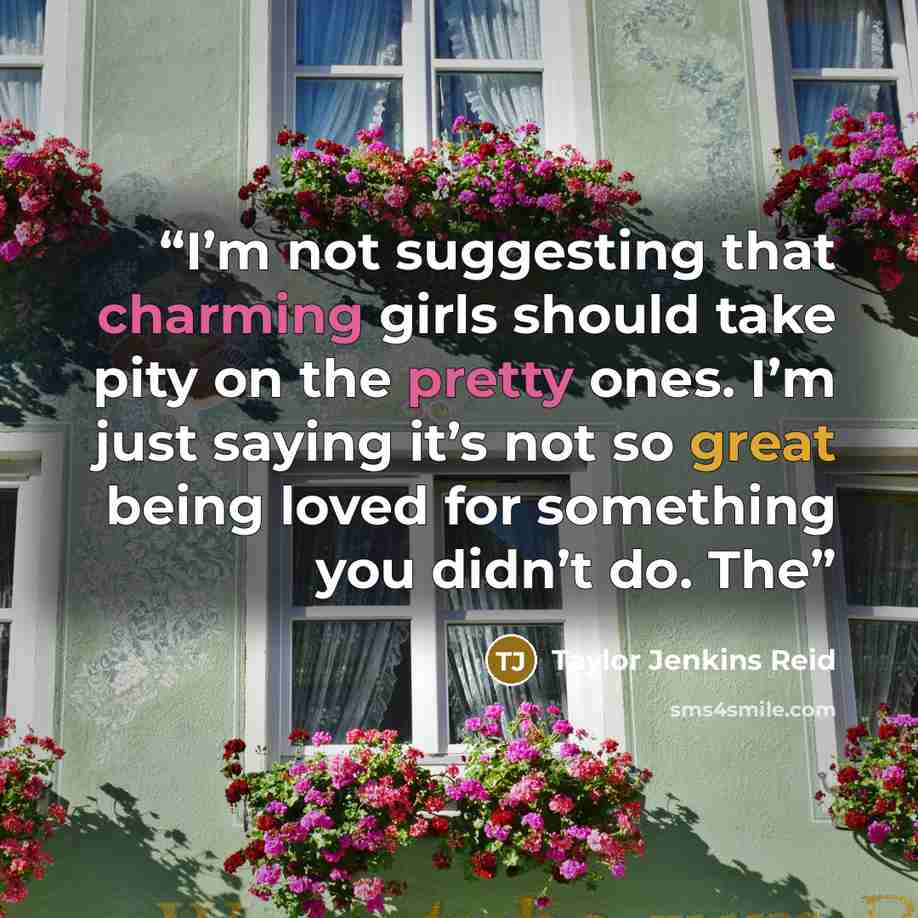 “I’m not suggesting that charming girls should take pity on the pretty ones. I’m just saying it’s not so great being loved for something you didn’t do. The” quote by Taylor Jenkins Reid