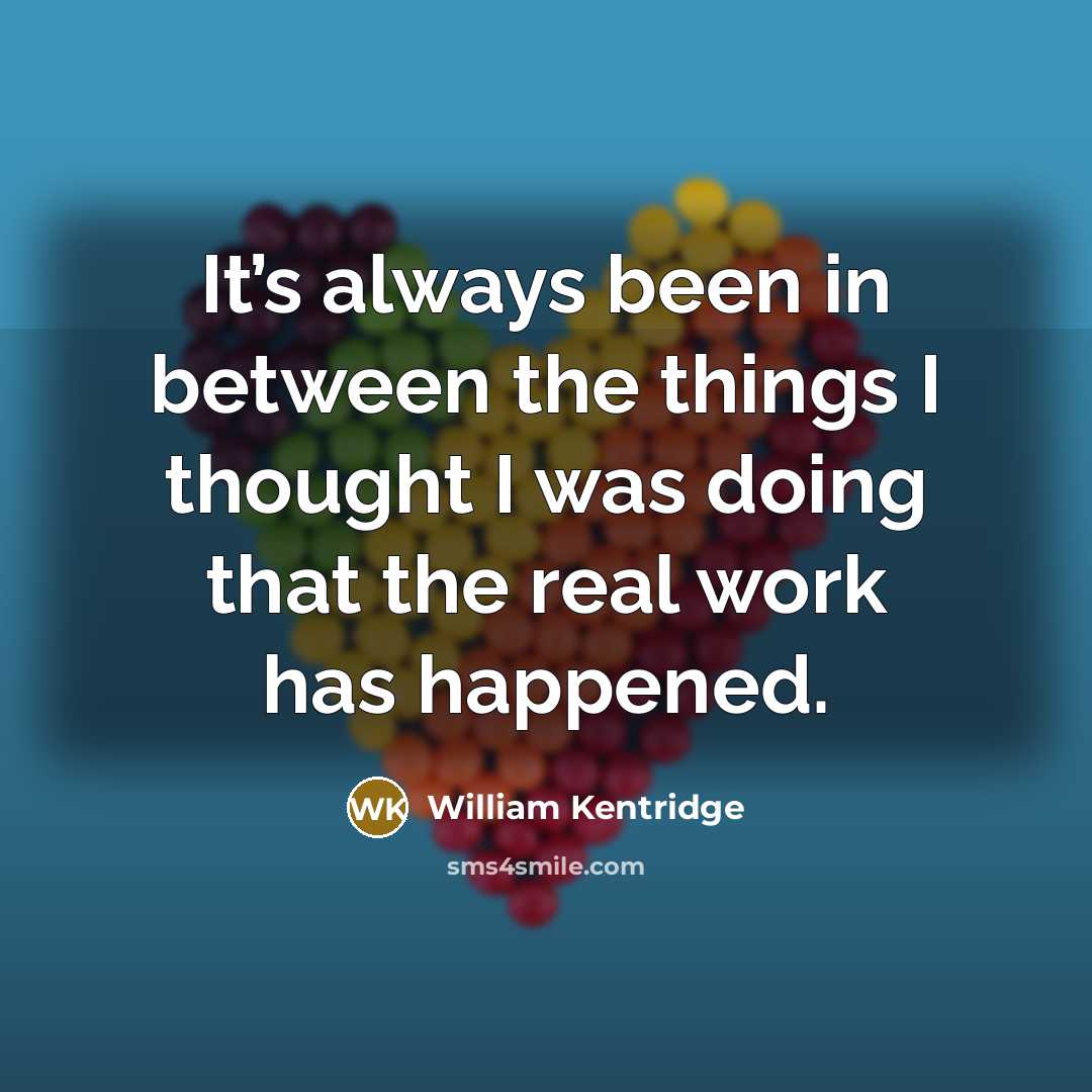“It’s always been in between the things I thought I…” quote by William Kentridge