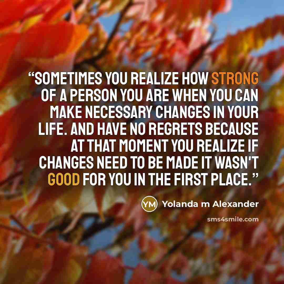 “Sometimes you realize how strong of a person you are when you can make necessary changes in your life. And have no regrets because at that moment you realize if changes need to be made it wasn't good for you in the first place.” quote by Yolanda m Alexander
