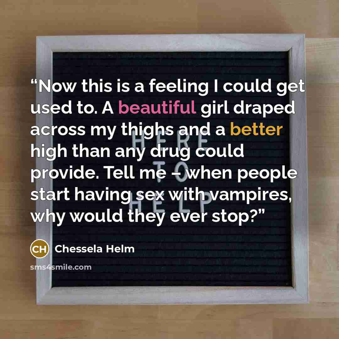 “Now this is a feeling I could get used to. A beautiful girl draped across my thighs and a better high than any drug could provide. Tell me – when people start having sex with vampires, why would they ever stop?” quote by Chessela Helm