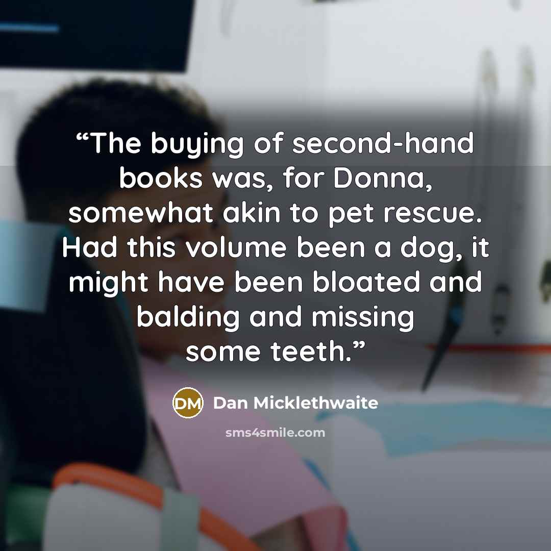 “The buying of second-hand books was, for Donna, somewhat akin to pet rescue. Had this volume been a dog, it might have been bloated and balding and missing some teeth.” quote by Dan Micklethwaite