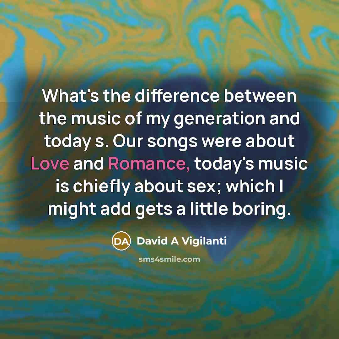 “What's the difference between the music of my generation and today s. Our songs were about Love and Romance, today's music is chiefly about sex; which I might add gets a little boring.” quote by David A Vigilanti