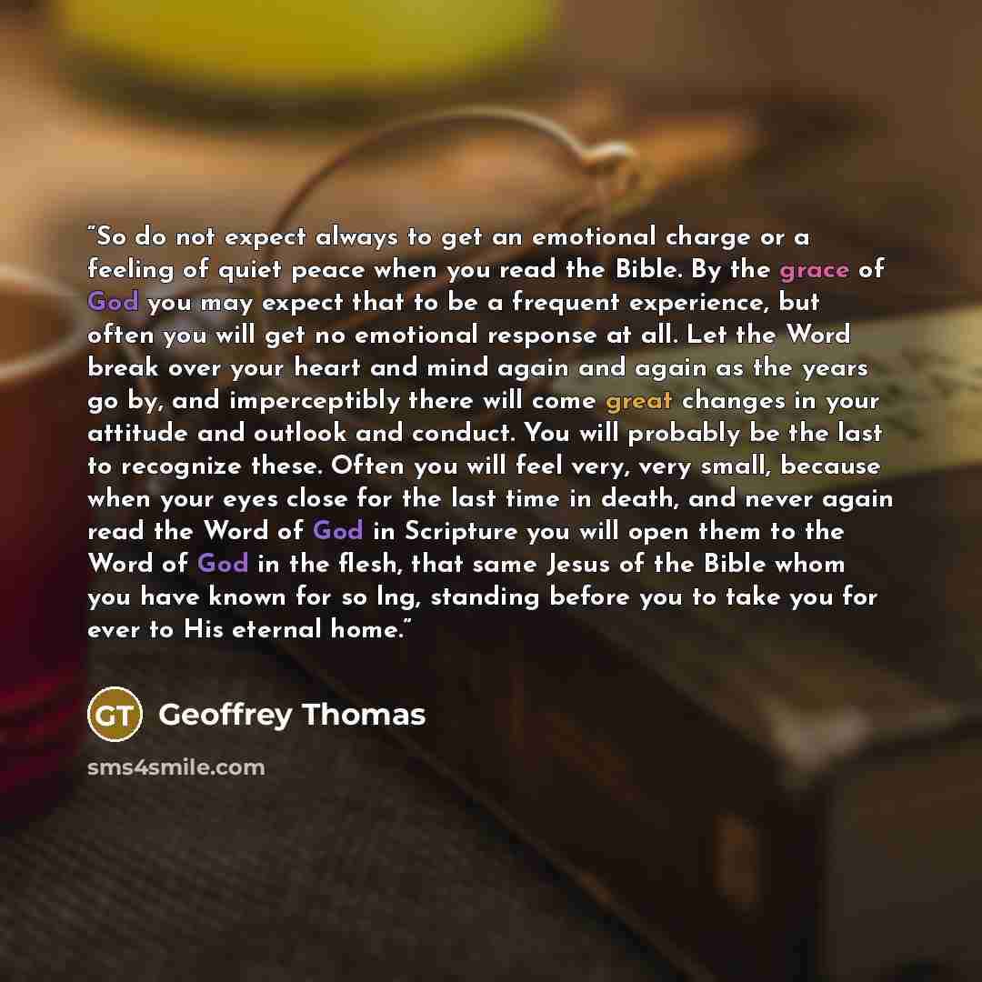 “So do not expect always to get an emotional charge or a feeling of quiet peace when you read the Bible. By the grace of God you may expect that to be a frequent experience, but often you will get no emotional response at all. Let the Word break over your heart and mind again and again as the years…” quote by Geoffrey Thomas