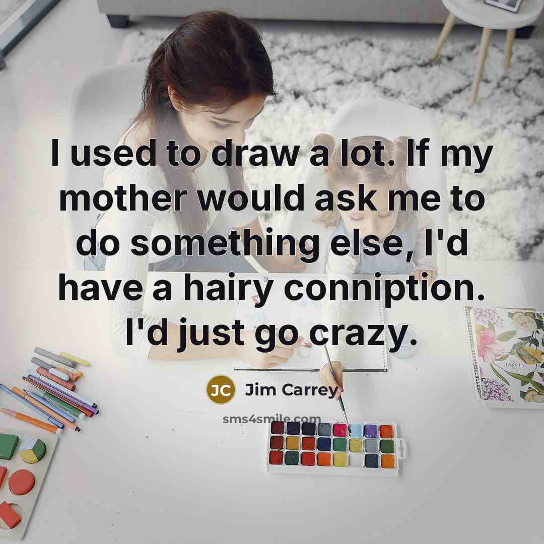 “I used to draw a lot. If my mother would ask me to do something else, I'd have a hairy conniption. I'd just go crazy.” quote by Jim Carrey