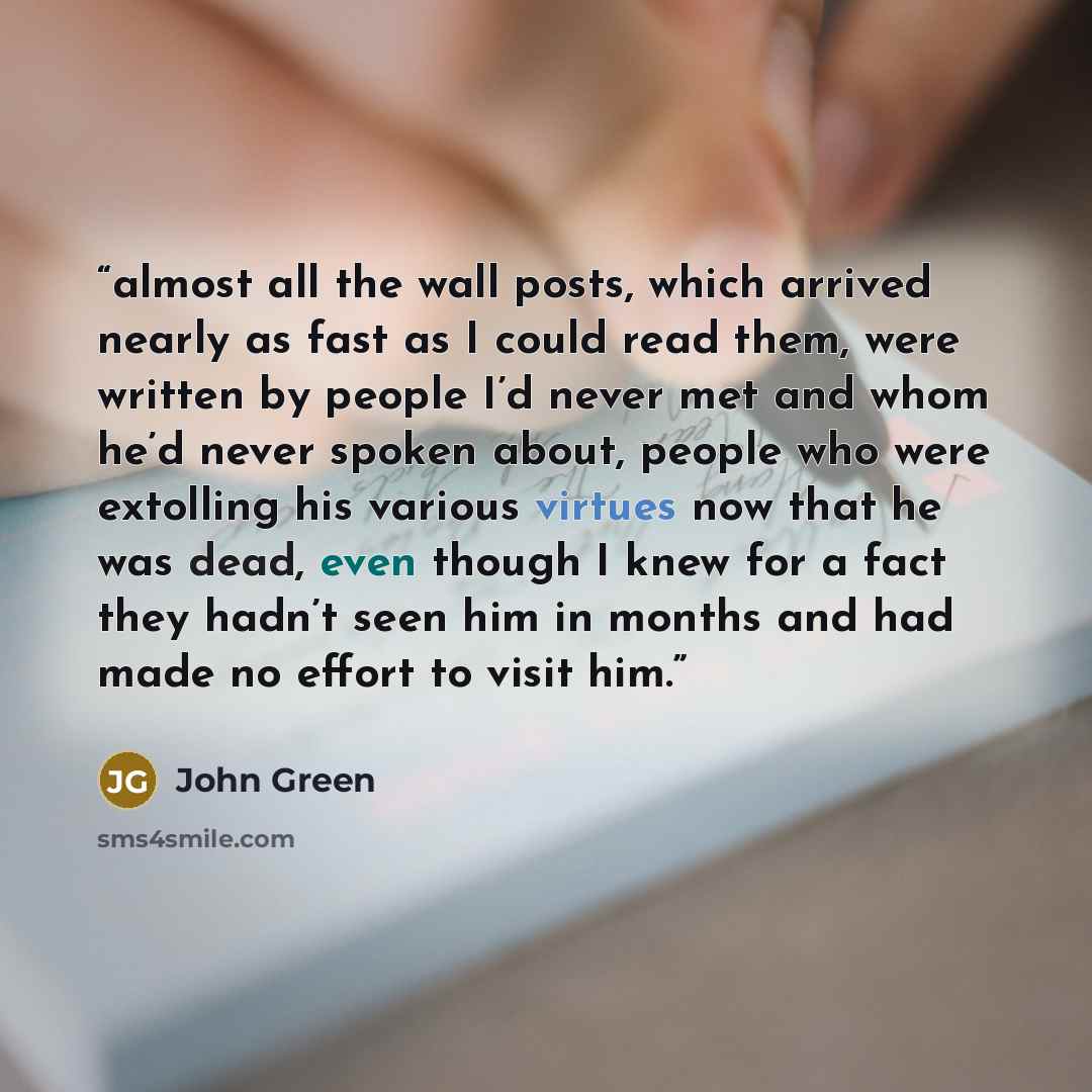 “almost all the wall posts, which arrived nearly as fast as I could read them, were written by people I’d never met and whom he’d never spoken about, people who were extolling his various virtues now that he was dead, even though I knew for a fact they hadn’t seen him in months and had made no…” quote by John Green