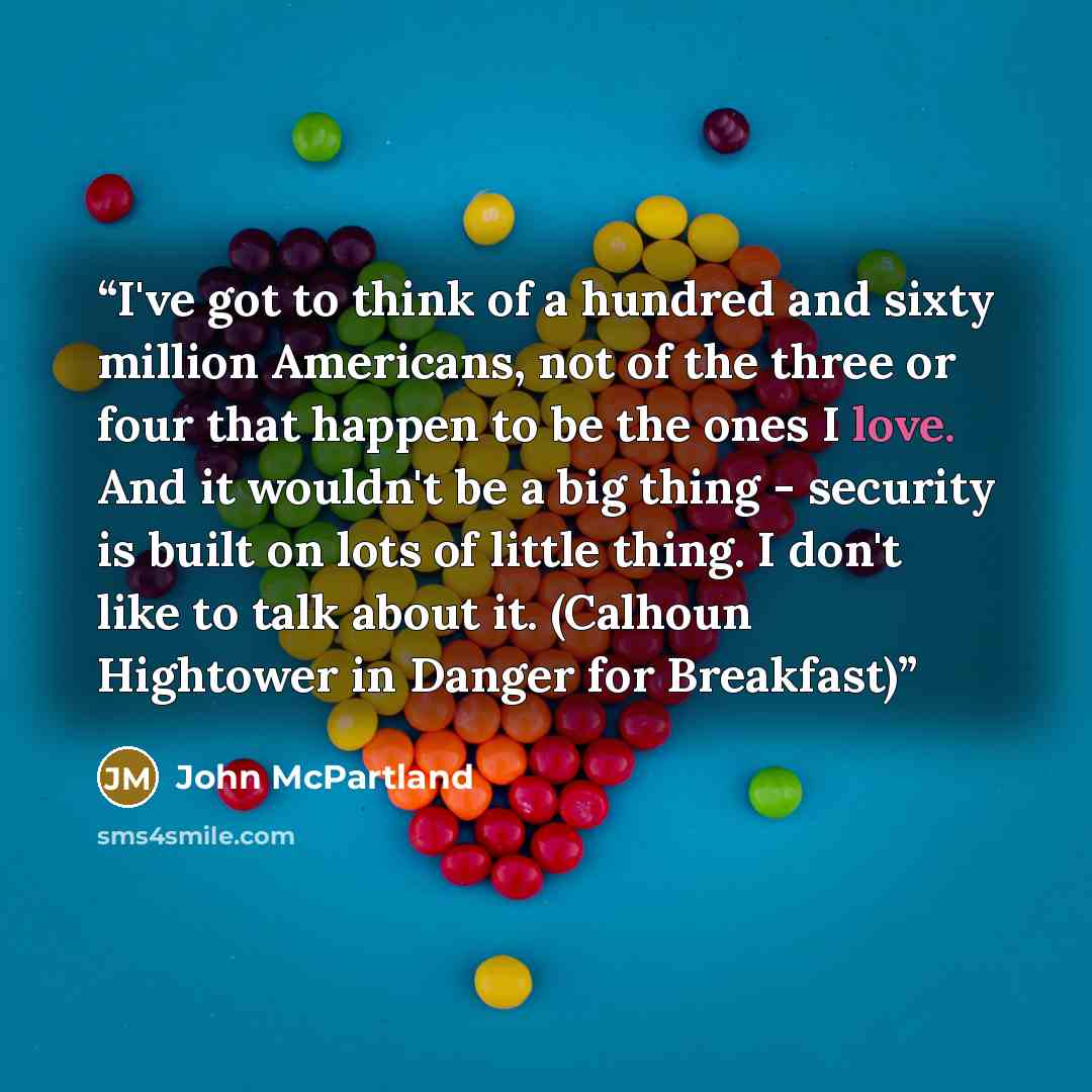 “I've got to think of a hundred and sixty million Americans, not of the three or four that happen to be the ones I love. And it wouldn't be a big thing - security is built on lots of little thing. I don't like to talk about it. (Calhoun Hightower in Danger for Breakfast)” quote by John McPartland