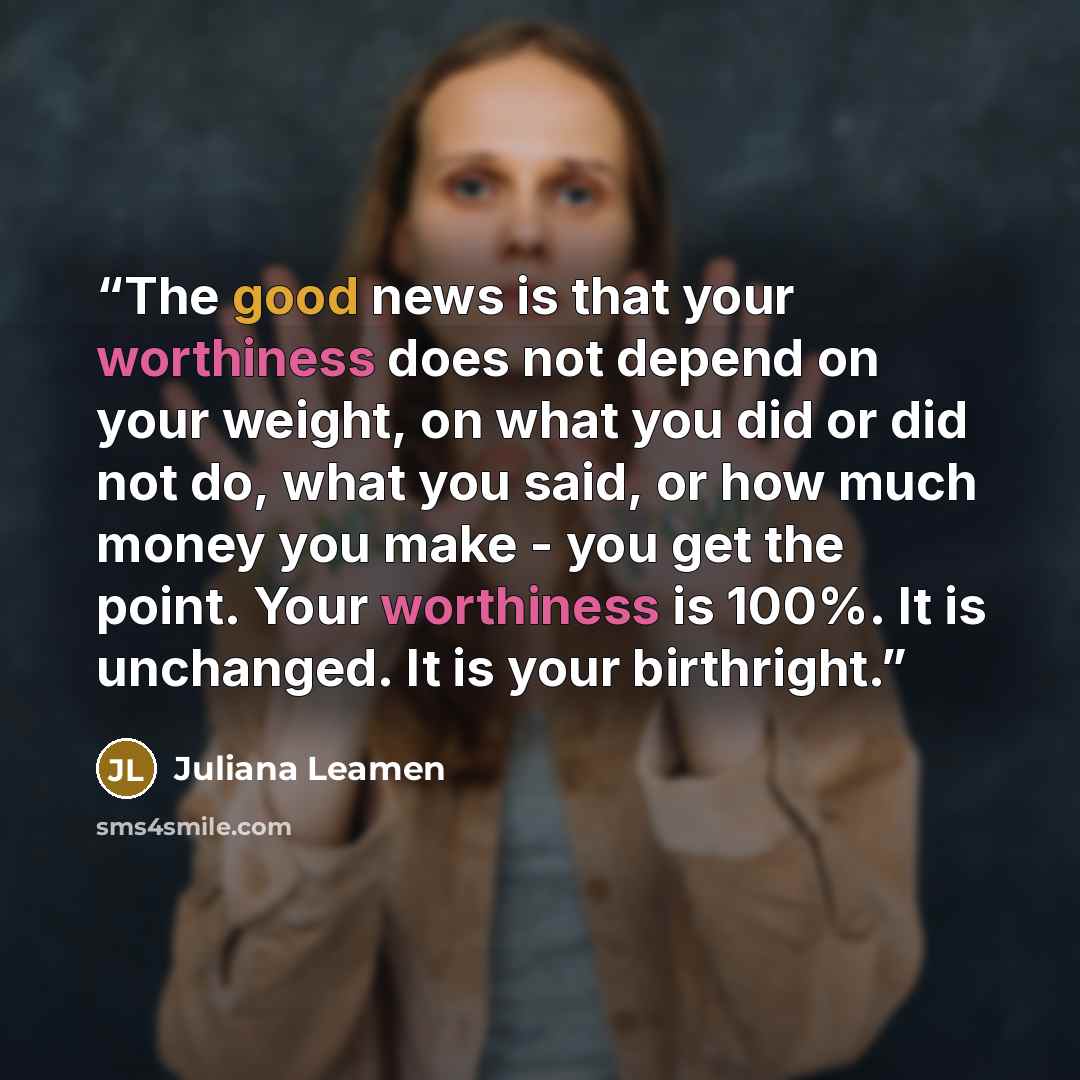 “The good news is that your worthiness does not depend on your weight, on what you did or did not do, what you said, or how much money you make - you get the point. Your worthiness is 100%. It is unchanged. It is your birthright.” quote by Juliana Leamen