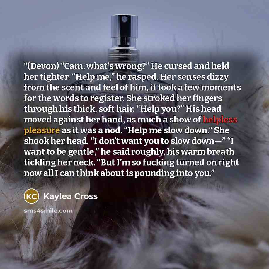 “(Devon) “Cam, what’s wrong?” He cursed and held her tighter. “Help me,” he rasped. Her senses dizzy from the scent and feel of him, it took a few moments for the words to register. She stroked her fingers through his thick, soft hair. “Help you?” His head moved against her hand, as much a show of…” quote by Kaylea Cross