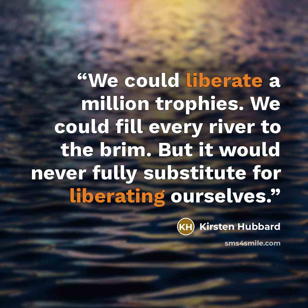 “We could liberate a million trophies. We could fill every river to the brim. But it would never fully substitute for liberating ourselves.” quote by Kirsten Hubbard