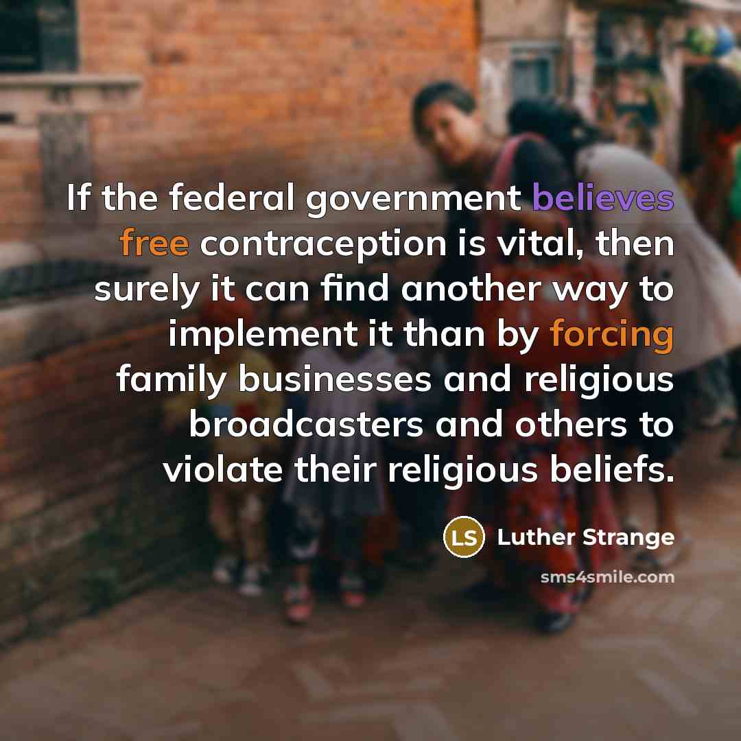 “If the federal government believes free contraception is vital, then surely it can find another way to implement it than by forcing family businesses and religious broadcasters and others to violate their religious beliefs.” quote by Luther Strange