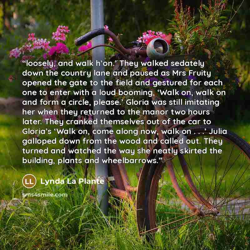 “loosely, and walk h’on.’ They walked sedately down the country lane and paused as Mrs Fruity opened the gate to the field and gestured for each one to enter with a loud booming, ‘Walk on, walk on and form a circle, please.’ Gloria was still imitating her when they returned to the manor two hours…” quote by Lynda La Plante