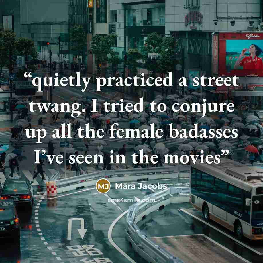 “quietly practiced a street twang. I tried to conjure up all the female badasses I’ve seen in the movies” quote by Mara Jacobs