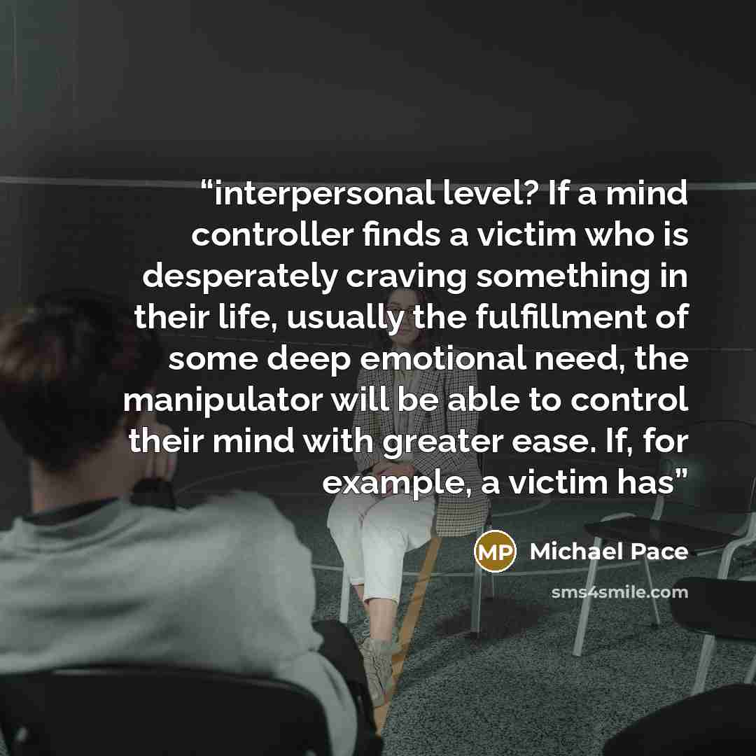 “interpersonal level? If a mind controller finds a victim who is desperately craving something in their life, usually the fulfillment of some deep emotional need, the manipulator will be able to control their mind with greater ease. If, for example, a victim has” quote by Michael Pace