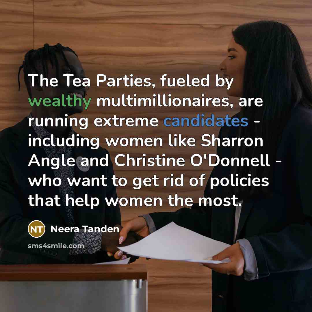 “The Tea Parties, fueled by wealthy multimillionaires, are running extreme candidates - including women like Sharron Angle and Christine O'Donnell - who want to get rid of policies that help women the most.” quote by Neera Tanden