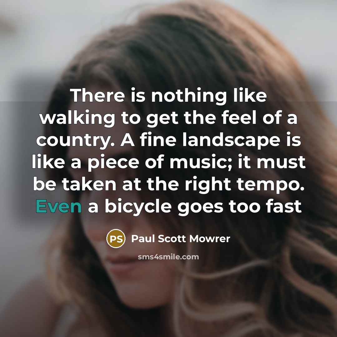 “There is nothing like walking to get the feel of a country. A fine landscape is like a piece of music; it must be taken at the right tempo. Even a bicycle goes too fast” quote by Paul Scott Mowrer