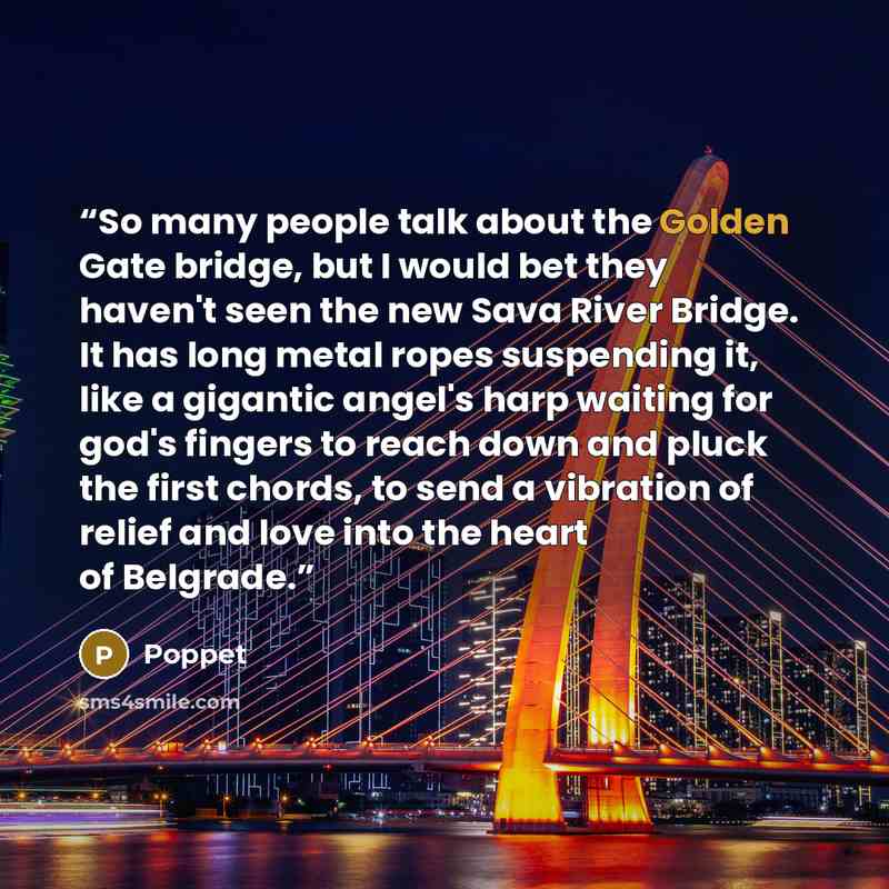 “So many people talk about the Golden Gate bridge, but I would bet they haven't seen the new Sava River Bridge. It has long metal ropes suspending it, like a gigantic angel's harp waiting for god's fingers to reach down and pluck the first chords, to send a vibration of relief and love into the…” quote by Poppet