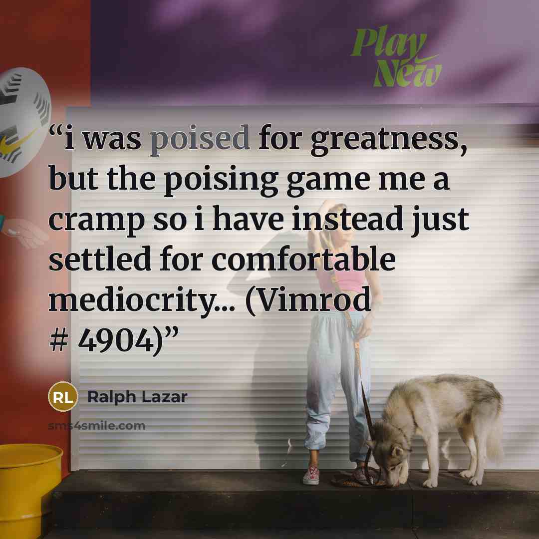 “i was poised for greatness, but the poising game me a cramp so i have instead just settled for comfortable mediocrity... (Vimrod # 4904)” quote by Ralph Lazar