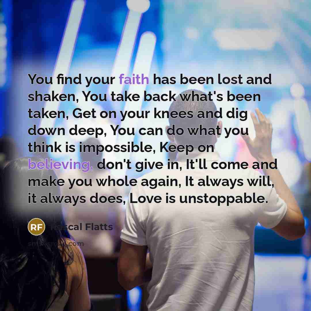 “You find your faith has been lost and shaken, You take back what's been taken, Get on your knees and dig down deep, You can do what you think is impossible, Keep on believing, don't give in, It'll come and make you whole again, It always will, it always does, Love is unstoppable.” quote by Rascal Flatts