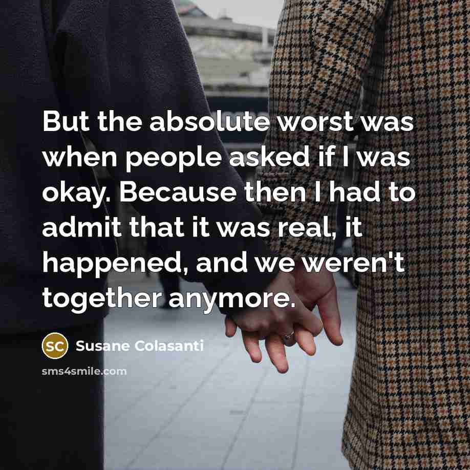 “But the absolute worst was when people asked if I was okay. Because then I had to admit that it was real, it happened, and we weren't together anymore.” quote by Susane Colasanti