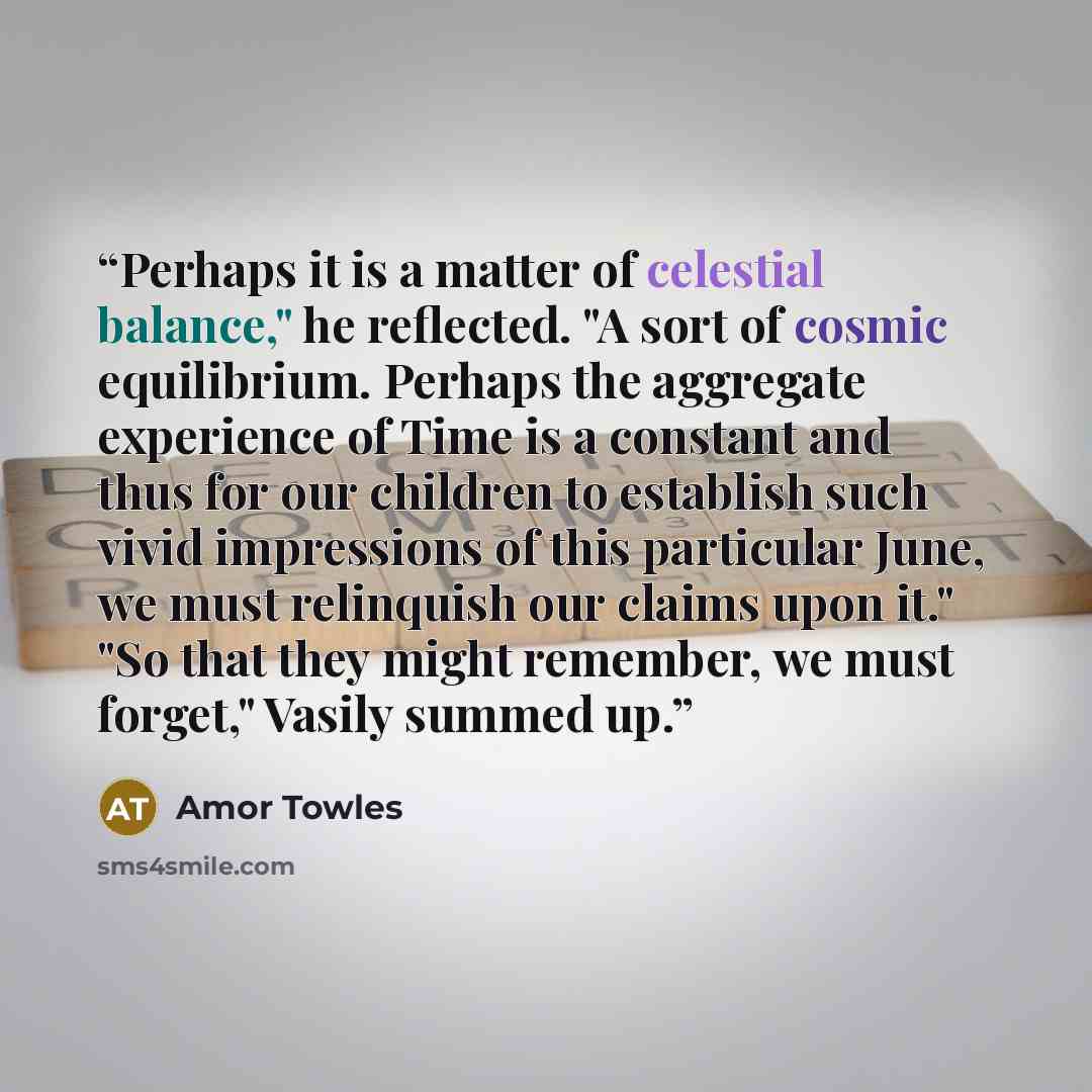 “Perhaps it is a matter of celestial balance," he reflected. "A sort of cosmic equilibrium. Perhaps the aggregate experience of Time is a constant and thus for our children to establish such vivid impressions of this particular June, we must relinquish our claims upon it." "So that they might…” quote by Amor Towles