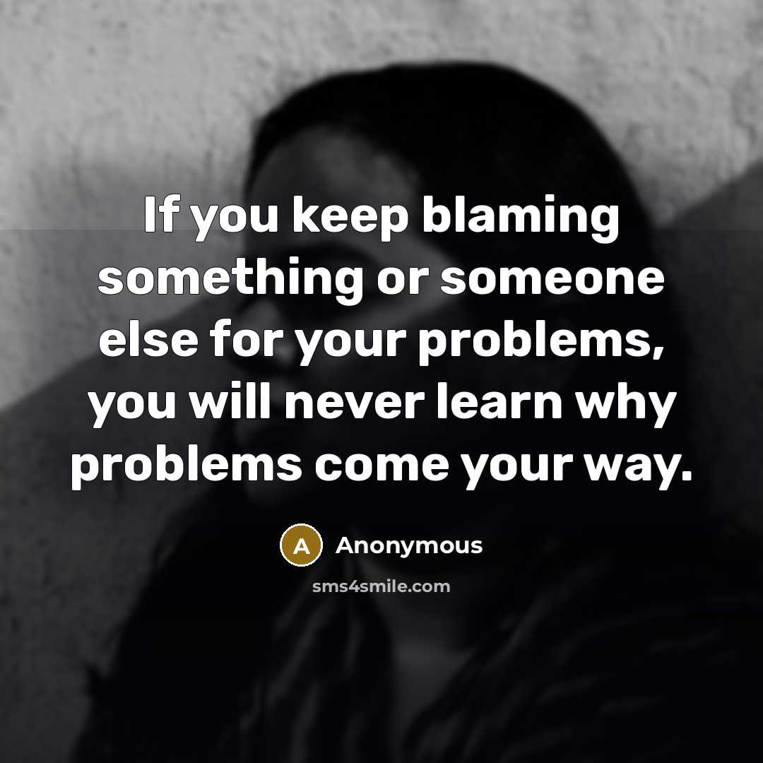 “If you keep blaming something or someone else for your problems, you will never learn why problems come your way.” quote by Anonymous