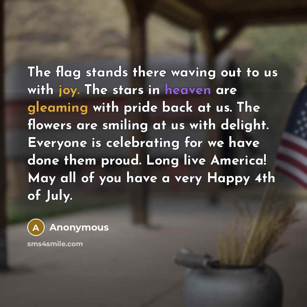 “The flag stands there waving out to us with joy. The stars in heaven are gleaming with pride back at us. The flowers are smiling at us with delight. Everyone is celebrating for we have done them proud. Long live America! May all of you have a very Happy 4th of July.” quote by Anonymous