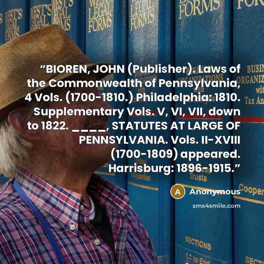 “BIOREN, JOHN (Publisher). Laws of the Commonwealth of Pennsylvania, 4 Vols. (1700-1810.) Philadelphia: 1810. Supplementary Vols. V, VI, VII, down to 1822. ____, STATUTES AT LARGE OF PENNSYLVANIA. Vols. II-XVIII (1700-1809) appeared. Harrisburg: 1896-1915.” quote by Anonymous