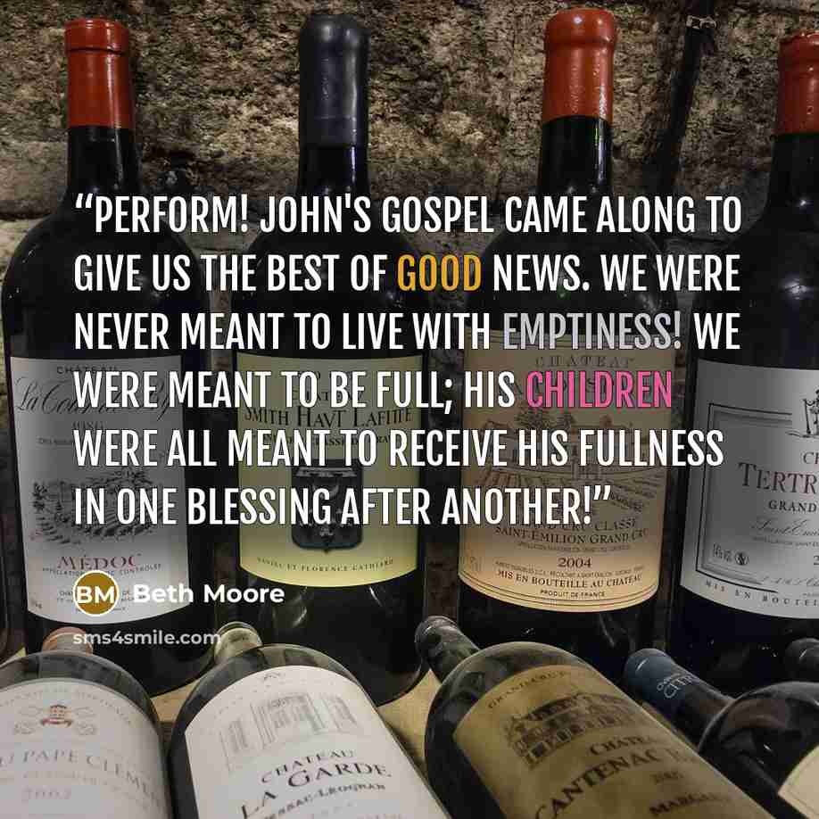 “perform! John's Gospel came along to give us the best of good news. We were never meant to live with emptiness! We were meant to be full; His children were all meant to receive His fullness in one blessing after another!” quote by Beth Moore