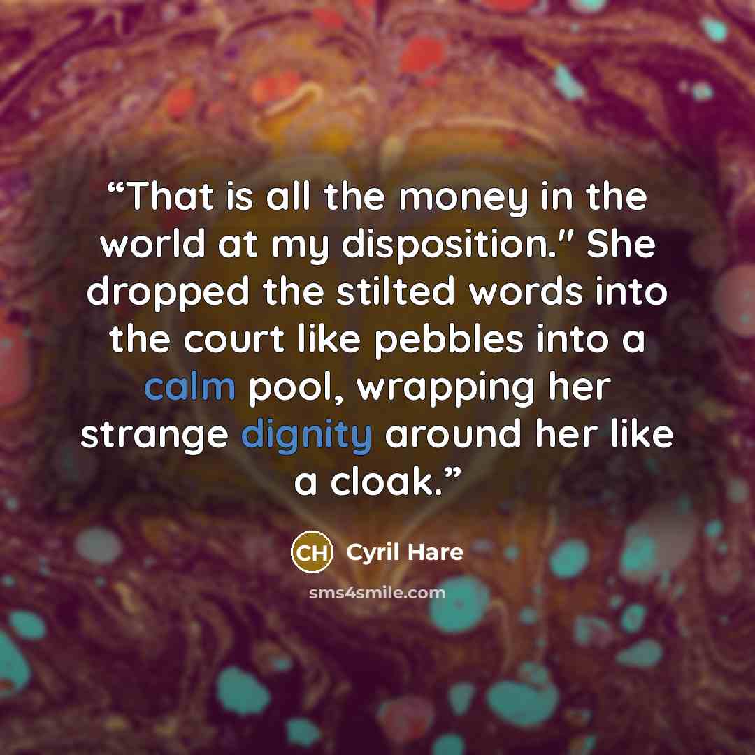 “That is all the money in the world at my disposition." She dropped the stilted words into the court like pebbles into a calm pool, wrapping her strange dignity around her like a cloak.” quote by Cyril Hare