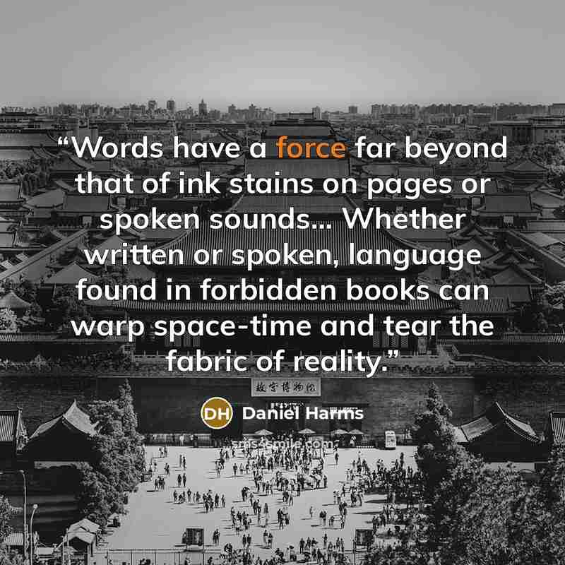 “Words have a force far beyond that of ink stains on pages or spoken sounds... Whether written or spoken, language found in forbidden books can warp space-time and tear the fabric of reality.” quote by Daniel Harms