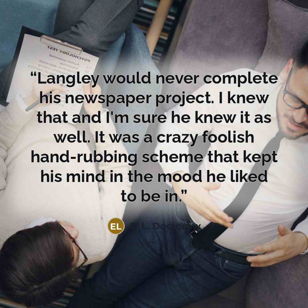 “Langley would never complete his newspaper project. I knew that and I'm sure he knew it as well. It was a crazy foolish hand-rubbing scheme that kept his mind in the mood he liked to be in.” quote by E. L. Doctorow