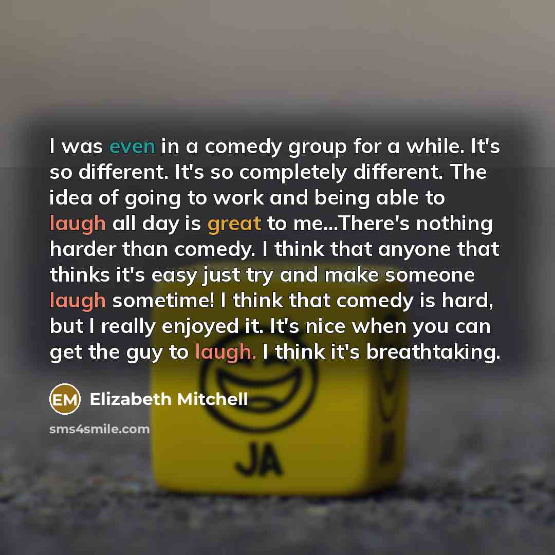 “I was even in a comedy group for a while. It's so different. It's so completely different. The idea of going to work and being able to laugh all day is great to me...There's nothing harder than comedy. I think that anyone that thinks it's easy just try and make someone laugh sometime! I think that…” quote by Elizabeth Mitchell