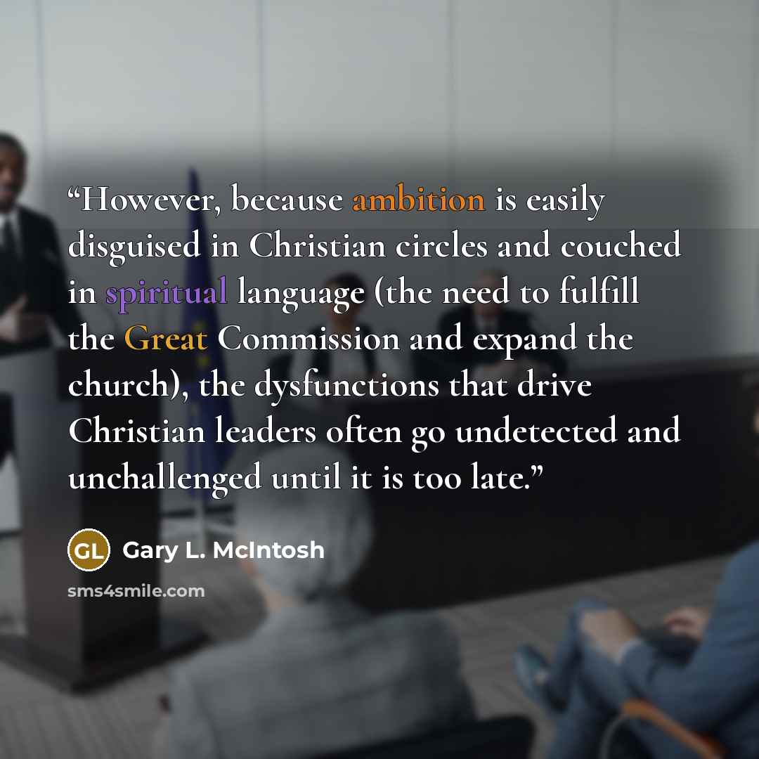 “However, because ambition is easily disguised in Christian circles and couched in spiritual language (the need to fulfill the Great Commission and expand the church), the dysfunctions that drive Christian leaders often go undetected and unchallenged until it is too late.” quote by Gary L. McIntosh