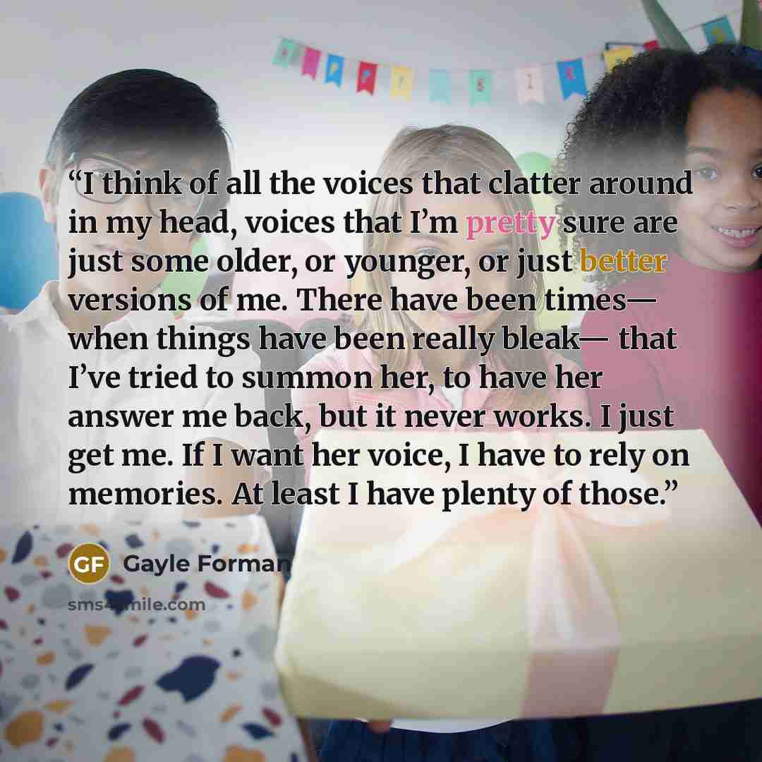 “I think of all the voices that clatter around in my head, voices that I’m pretty sure are just some older, or younger, or just better versions of me. There have been times— when things have been really bleak— that I’ve tried to summon her, to have her answer me back, but it never works. I just get…” quote by Gayle Forman