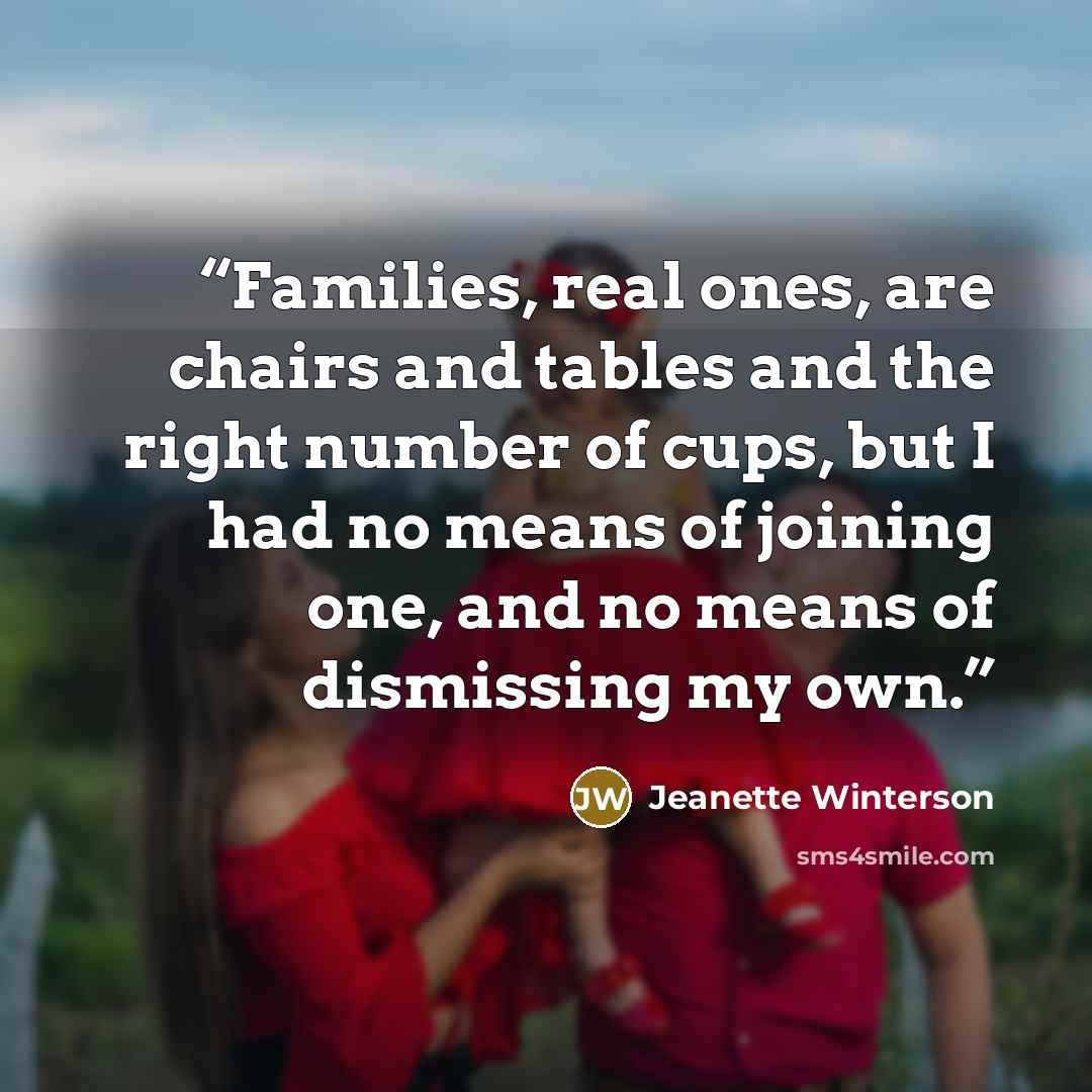 “Families, real ones, are chairs and tables and the right number of cups, but I had no means of joining one, and no means of dismissing my own.” quote by Jeanette Winterson