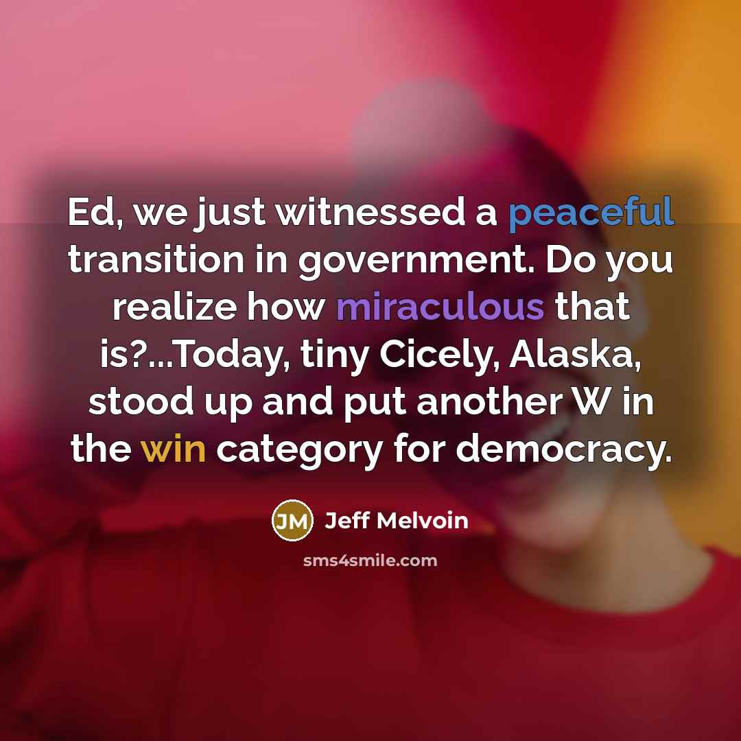 “Ed, we just witnessed a peaceful transition in government. Do you realize how miraculous that is?...Today, tiny Cicely, Alaska, stood up and put another W in the win category for democracy.” quote by Jeff Melvoin