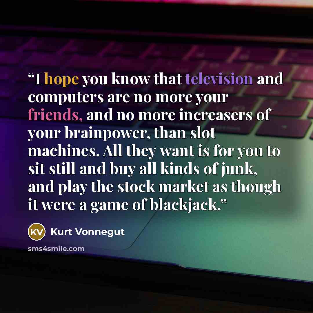 “I hope you know that television and computers are no more your friends, and no more increasers of your brainpower, than slot machines. All they want is for you to sit still and buy all kinds of junk, and play the stock market as though it were a game of blackjack.” quote by Kurt Vonnegut
